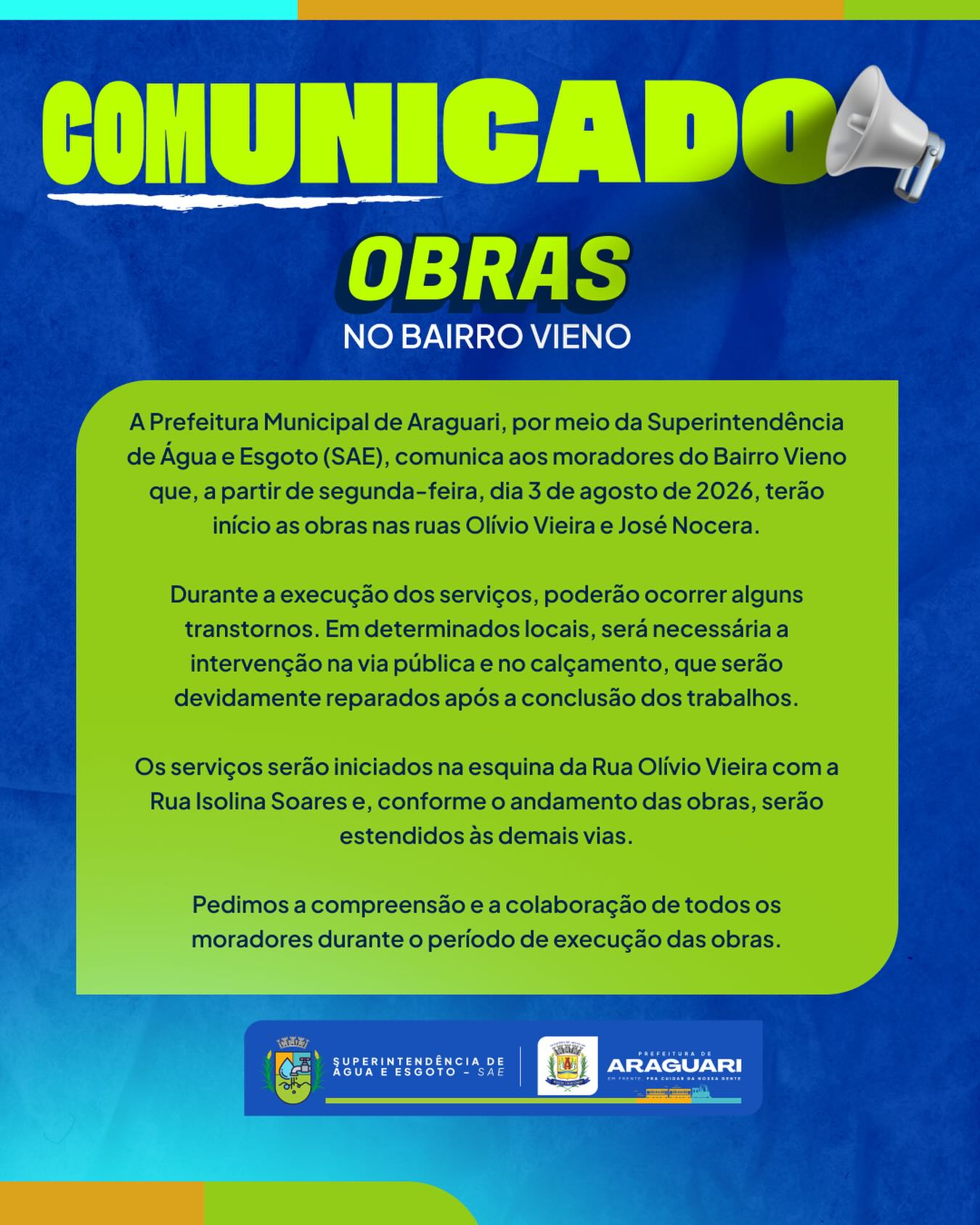 COMUNICADO IMPORTANTE | SAE ARAGUARI

A Superintendência de Água e Esgoto (SAE) informa que, a partir de segunda-feira, dia 03/08/2026, terão início as obras nas ruas Olívio Vieira e José Nocera, no Bairro Vieno.

Durante a execução dos serviços, poderão ocorrer intervenções na via pública e no calçamento, além de eventuais transtornos temporários. Todo o local será devidamente recuperado após a conclusão dos trabalhos.

Os serviços terão início na esquina da Rua Olívio Vieira com a Rua Isolina Soares e, conforme o andamento das obras, serão estendidos às demais vias da região.
Pedimos a compreensão e a colaboração de todos os moradores durante o período de execução das obras.

A SAE segue trabalhando para ampliar e melhorar a infraestrutura de abastecimento, garantindo mais qualidade de vida para a população.

#SAEAraguari #PrefeituraDeAraguari #Obras #Infraestrutura #BairroVieno