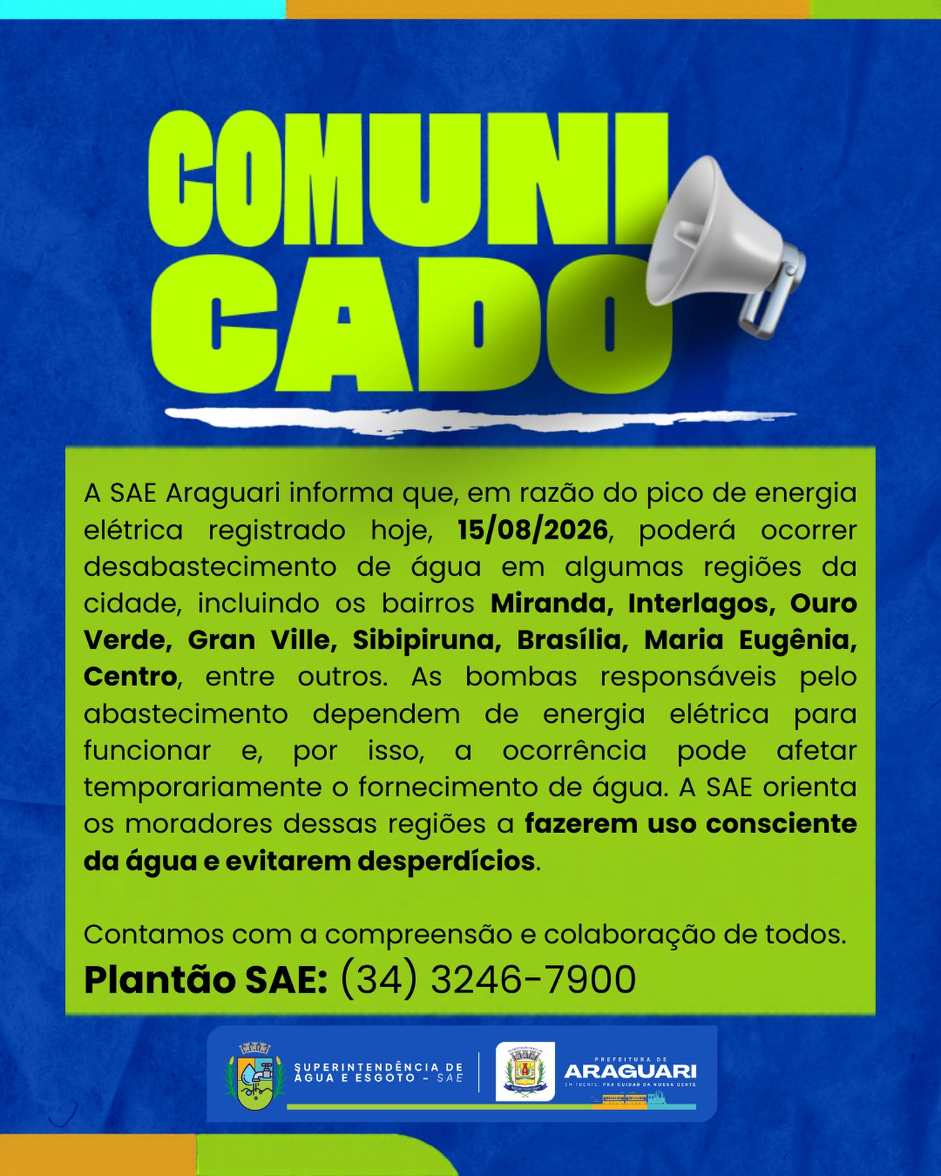 A SAE Araguari informa que, em razão do pico de energia elétrica registrado hoje, 15/08/2026, poderá ocorrer desabastecimento de água em algumas regiões da cidade, incluindo os bairros Miranda, Interlagos, Ouro Verde, Gran Ville, Sibipiruna, Brasília, Maria Eugênia, Centro, entre outros. As bombas responsáveis pelo abastecimento dependem de energia elétrica para funcionar e, por isso, a ocorrência pode afetar temporariamente o fornecimento de água. A SAE orienta os moradores dessas regiões a fazerem uso consciente da água e evitarem desperdícios.

Contamos com a compreensão e colaboração de todos.
Plantão SAE: (34) 3246-7900
