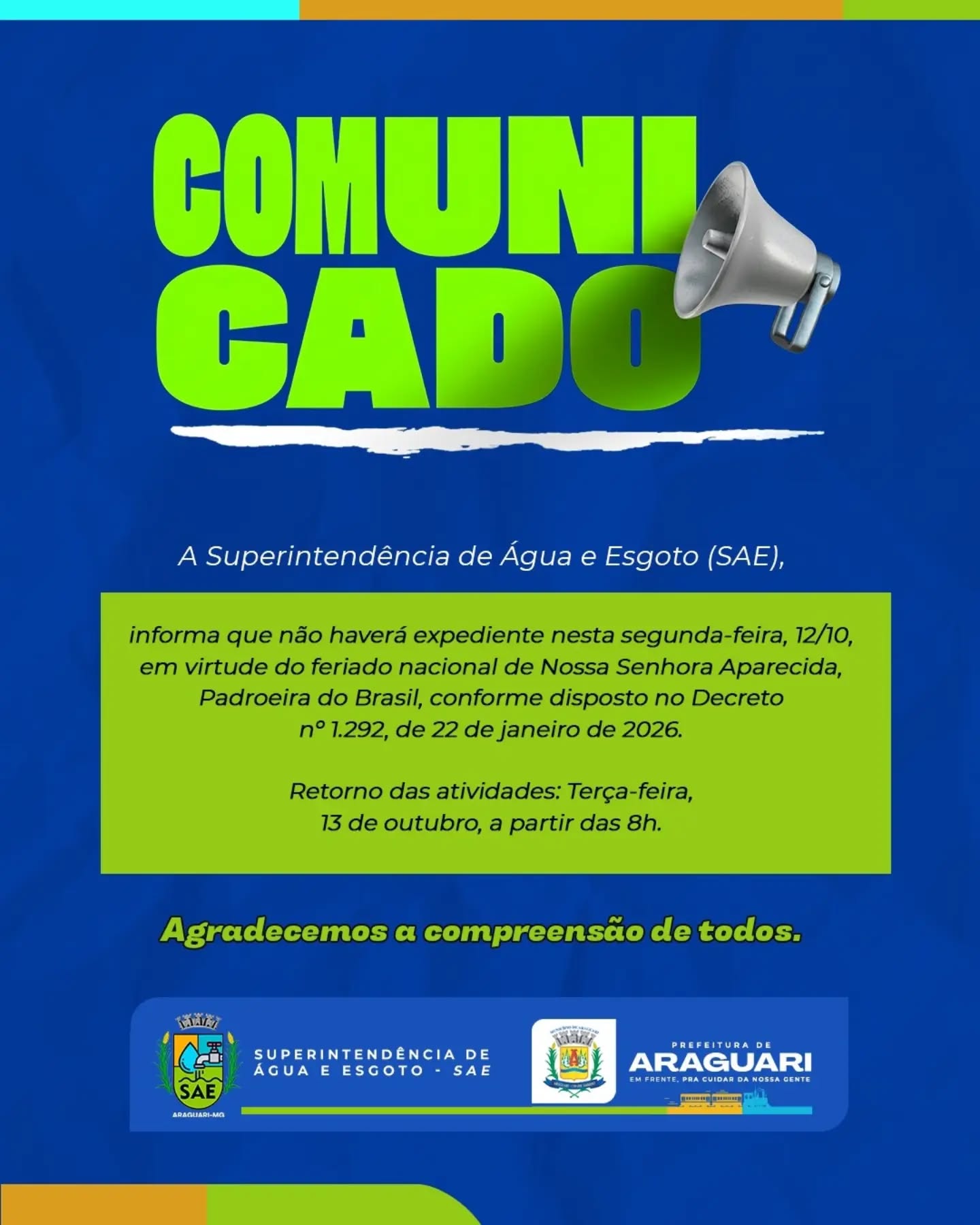 📢 COMUNICADO IMPORTANTE!

A Superintendência de Água e Esgoto (SAE) informa que não haverá expediente nesta segunda-feira, 12/10, em virtude do feriado nacional de Nossa Senhora Aparecida, Padroeira do Brasil, conforme disposto no Decreto nº 1.292, de 22 de janeiro de 2026.

🗓️ Retorno das atividades: Terça-feira, 13 de outubro, a partir das 8h.

Agradecemos a compreensão de todos! 💧✨