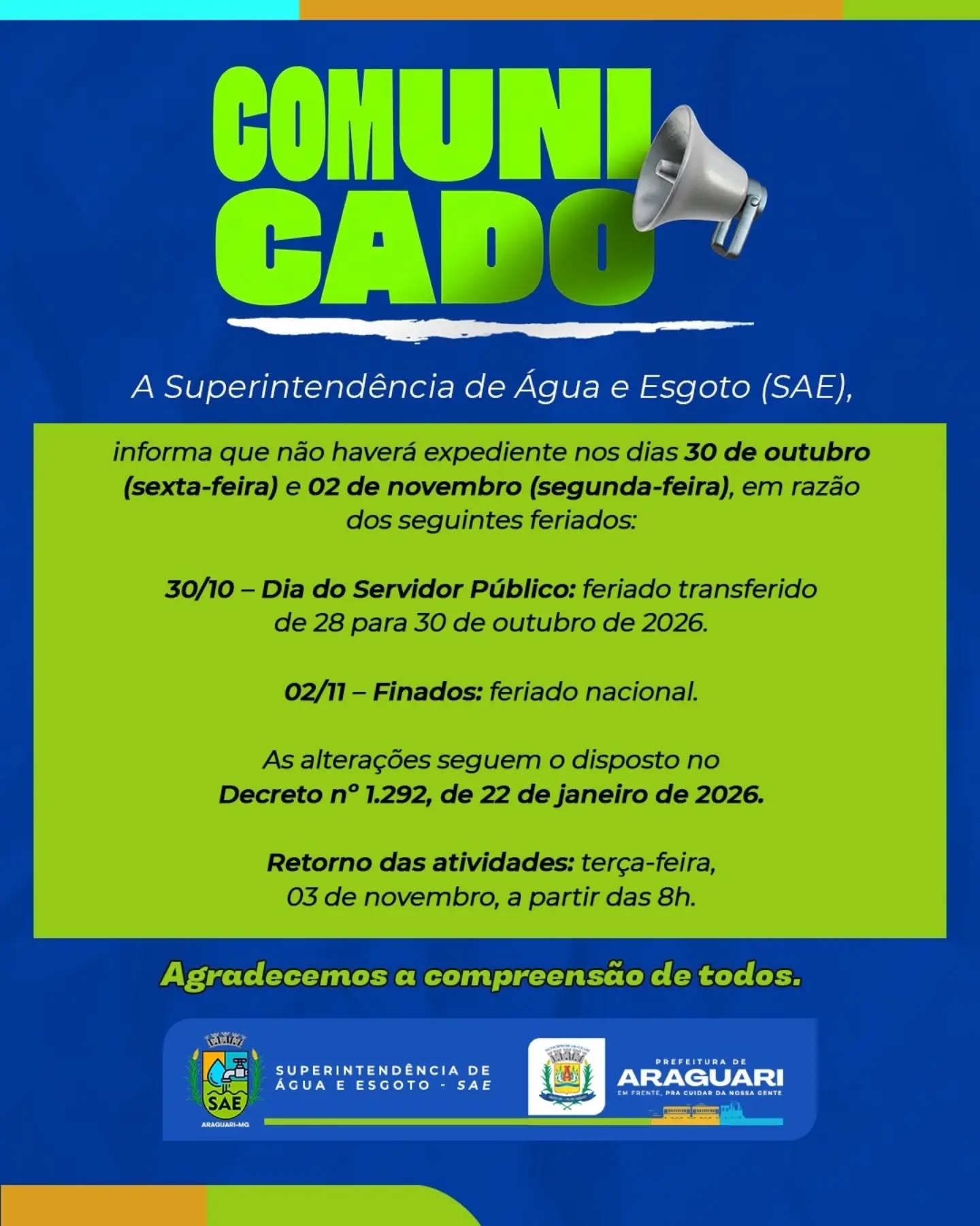 📢 COMUNICADO IMPORTANTE!

A Superintendência de Água e Esgoto (SAE) informa que não haverá expediente nos dias 30 de outubro (sexta-feira) e 02 de novembro (segunda-feira), em razão dos feriados:

📅 30/10 – Dia do Servidor Público: feriado transferido do dia 28/10.

📅 02/11 – Finados: feriado nacional.

As alterações seguem o Decreto nº 1.292, de 22 de janeiro de 2026.

✅ O atendimento será retomado na terça-feira, 03 de novembro, a partir das 8h.

Agradecemos a compreensão de todos!